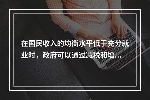 在国民收入的均衡水平低于充分就业时，政府可以通过减税和增加政