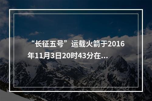 “长征五号”运载火箭于2016年11月3日20时43分在文昌