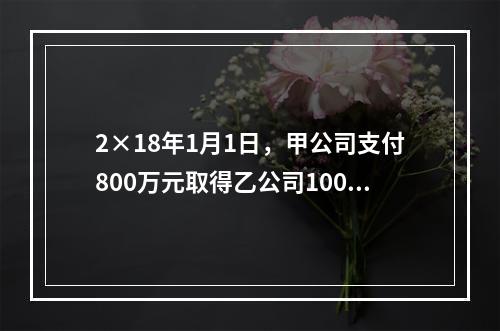 2×18年1月1日，甲公司支付800万元取得乙公司100％的