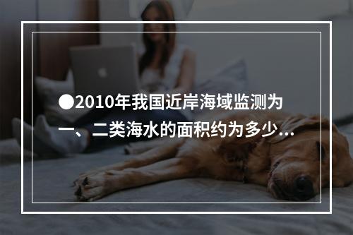 ●2010年我国近岸海域监测为一、二类海水的面积约为多少万平