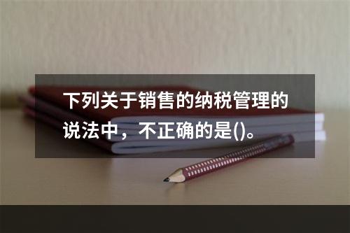 下列关于销售的纳税管理的说法中，不正确的是()。