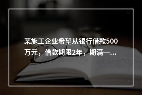 某施工企业希望从银行借款500万元，借款期限2年，期满一次还