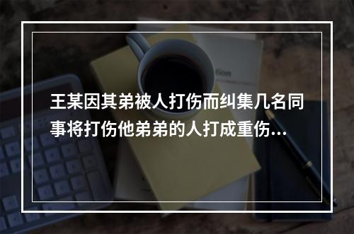 王某因其弟被人打伤而纠集几名同事将打伤他弟弟的人打成重伤，王