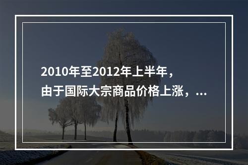 2010年至2012年上半年，由于国际大宗商品价格上涨，导致