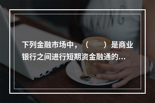 下列金融市场中，（　　）是商业银行之间进行短期资金融通的市场