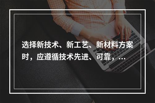 选择新技术、新工艺、新材料方案时，应遵循技术先进、可靠，以及