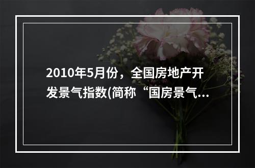 2010年5月份，全国房地产开发景气指数(简称“国房景气指数