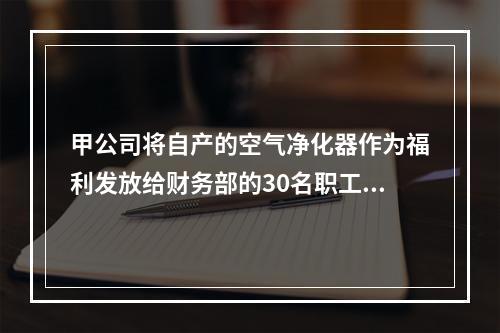 甲公司将自产的空气净化器作为福利发放给财务部的30名职工，每