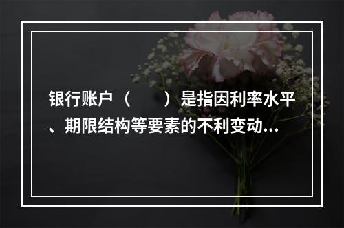 银行账户（　　）是指因利率水平、期限结构等要素的不利变动，而