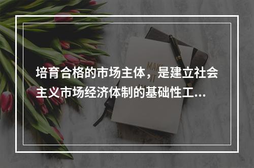 培育合格的市场主体，是建立社会主义市场经济体制的基础性工程。