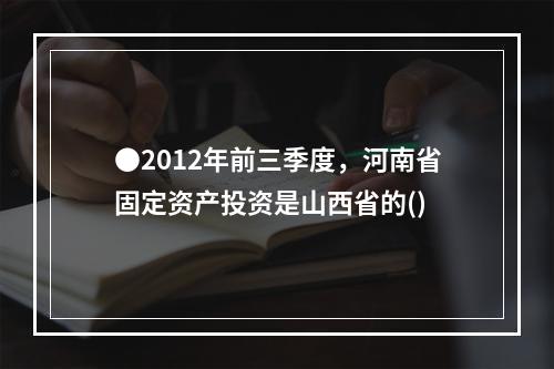 ●2012年前三季度，河南省固定资产投资是山西省的()