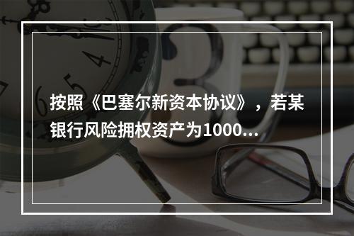 按照《巴塞尔新资本协议》，若某银行风险拥权资产为10000亿