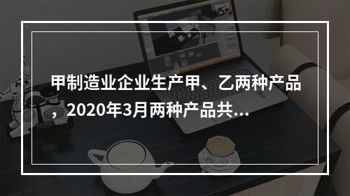 甲制造业企业生产甲、乙两种产品，2020年3月两种产品共同耗