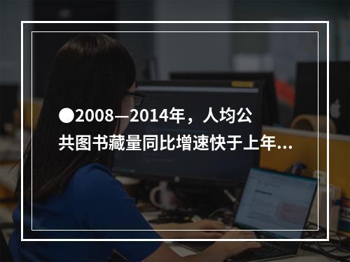 ●2008—2014年，人均公共图书藏量同比增速快于上年的年