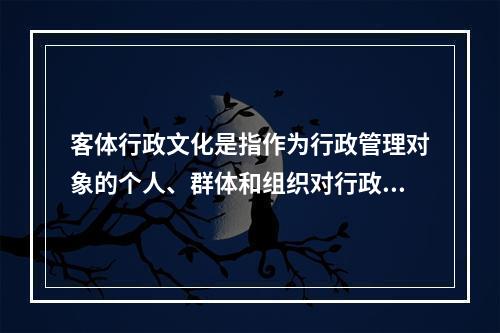 客体行政文化是指作为行政管理对象的个人、群体和组织对行政主体