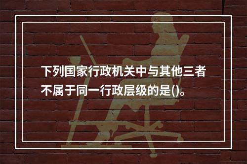 下列国家行政机关中与其他三者不属于同一行政层级的是()。