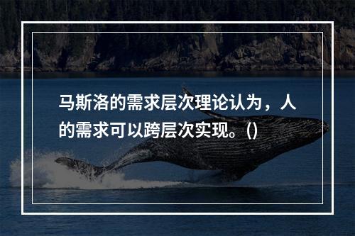 马斯洛的需求层次理论认为，人的需求可以跨层次实现。()