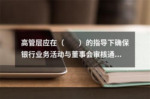 高管层应在（　　）的指导下确保银行业务活动与董事会审核通过的