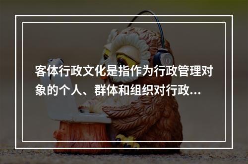 客体行政文化是指作为行政管理对象的个人、群体和组织对行政主体