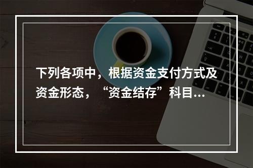 下列各项中，根据资金支付方式及资金形态，“资金结存”科目应设