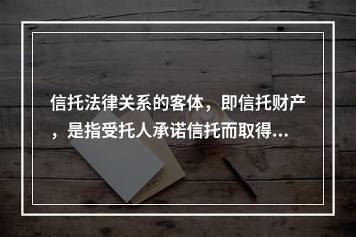 信托法律关系的客体，即信托财产，是指受托人承诺信托而取得的财