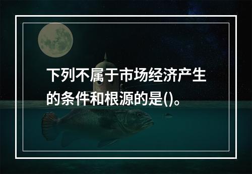 下列不属于市场经济产生的条件和根源的是()。