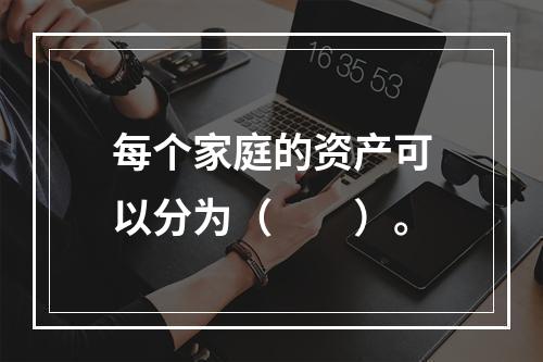 每个家庭的资产可以分为（　　）。