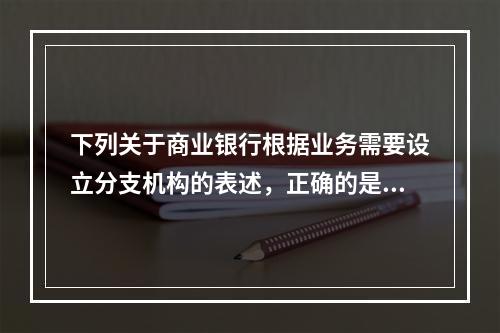 下列关于商业银行根据业务需要设立分支机构的表述，正确的是（　