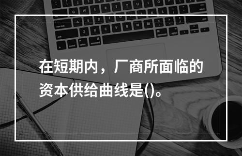 在短期内，厂商所面临的资本供给曲线是()。