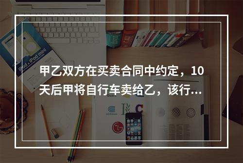 甲乙双方在买卖合同中约定，10天后甲将自行车卖给乙，该行为属