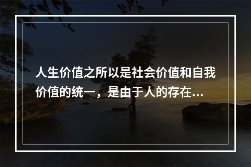 人生价值之所以是社会价值和自我价值的统一，是由于人的存在具有