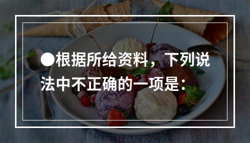 ●根据所给资料，下列说法中不正确的一项是：