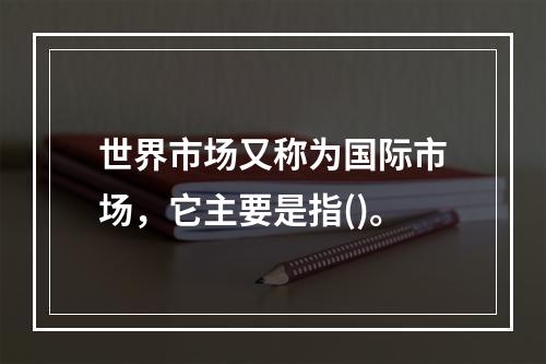 世界市场又称为国际市场，它主要是指()。