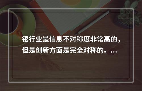 银行业是信息不对称度非常高的，但是创新方面是完全对称的。（　