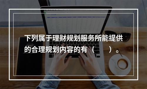 下列属于理财规划服务所能提供的合理规划内容的有（　　）。