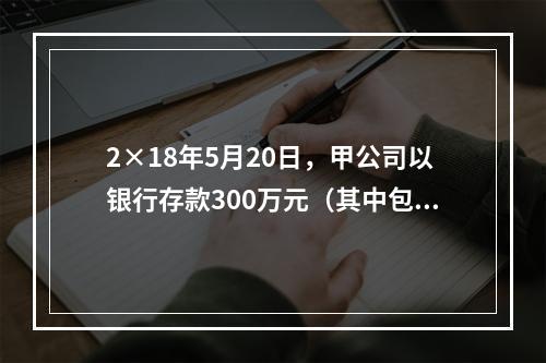 2×18年5月20日，甲公司以银行存款300万元（其中包含乙