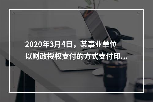 2020年3月4日，某事业单位以财政授权支付的方式支付印刷费