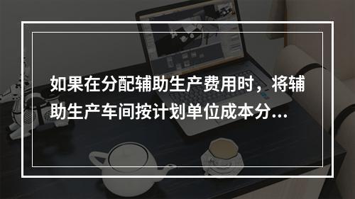 如果在分配辅助生产费用时，将辅助生产车间按计划单位成本分配转