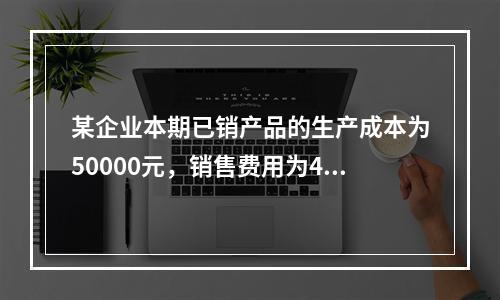 某企业本期已销产品的生产成本为50000元，销售费用为400