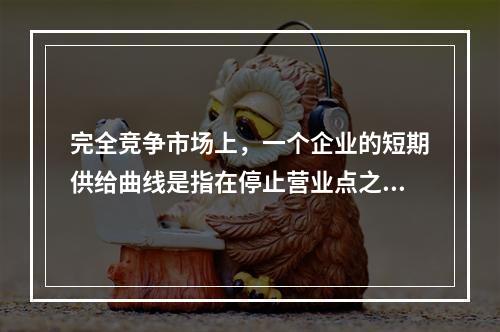 完全竞争市场上，一个企业的短期供给曲线是指在停止营业点之上的