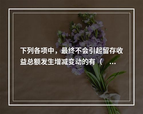 下列各项中，最终不会引起留存收益总额发生增减变动的有（　）。