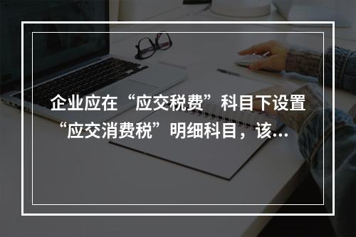 企业应在“应交税费”科目下设置“应交消费税”明细科目，该科目