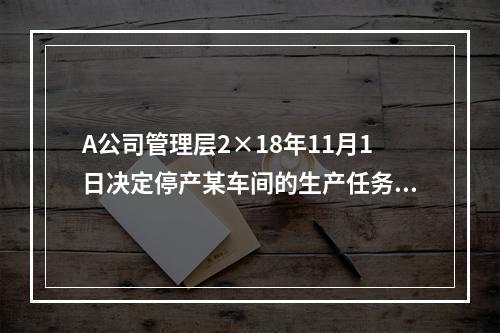 A公司管理层2×18年11月1日决定停产某车间的生产任务，提