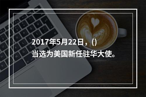 2017年5月22日，()当选为美国新任驻华大使。