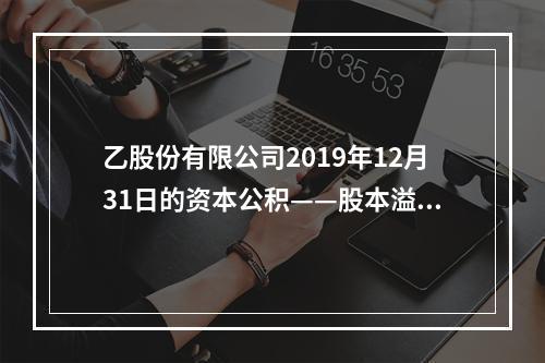 乙股份有限公司2019年12月31日的资本公积——股本溢价为