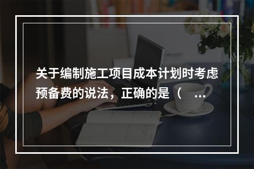 关于编制施工项目成本计划时考虑预备费的说法，正确的是（　）。