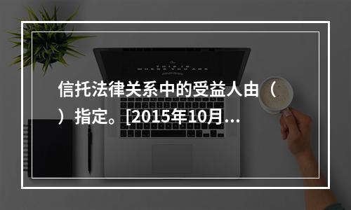 信托法律关系中的受益人由（　　）指定。[2015年10月真题