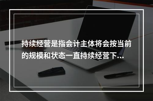 持续经营是指会计主体将会按当前的规模和状态一直持续经营下去，