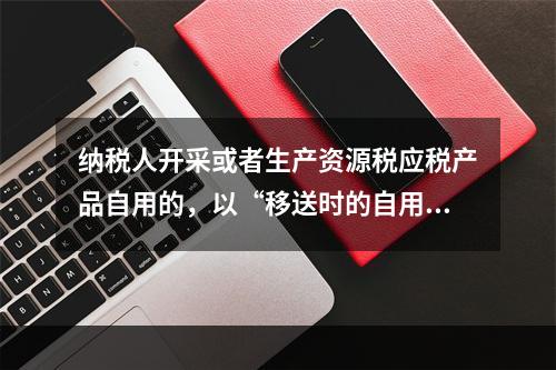 纳税人开采或者生产资源税应税产品自用的，以“移送时的自用数量