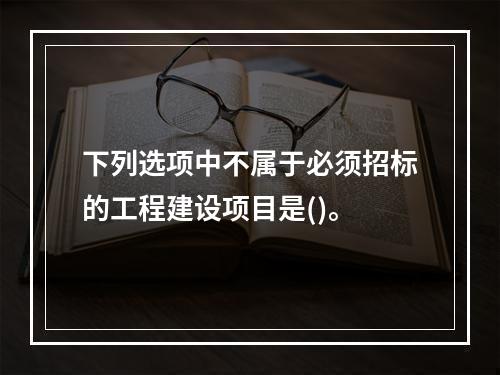 下列选项中不属于必须招标的工程建设项目是()。